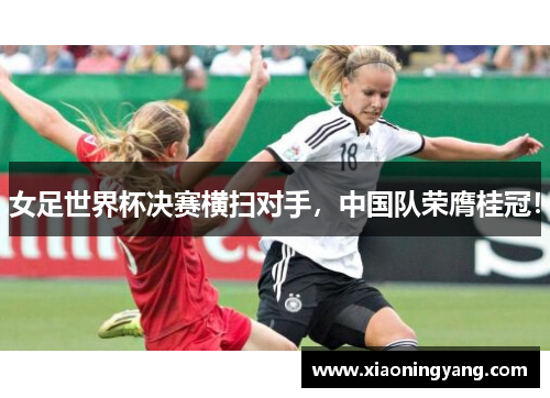 女足世界杯决赛横扫对手，中国队荣膺桂冠！
