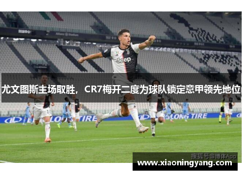 尤文图斯主场取胜，CR7梅开二度为球队锁定意甲领先地位