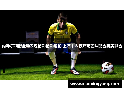 内马尔领衔全场表现精彩精彩绝伦 上演个人技巧与团队配合完美融合