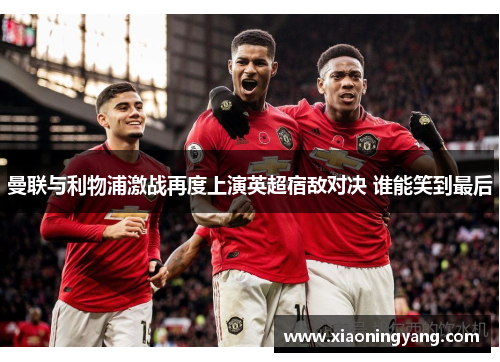 曼联与利物浦激战再度上演英超宿敌对决 谁能笑到最后