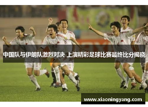 中国队与伊朗队激烈对决 上演精彩足球比赛最终比分揭晓