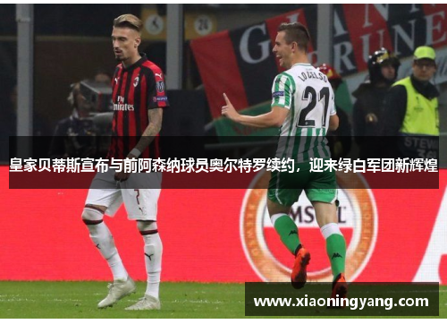 皇家贝蒂斯宣布与前阿森纳球员奥尔特罗续约，迎来绿白军团新辉煌