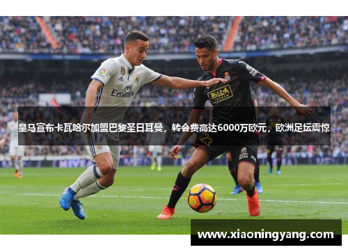 皇马宣布卡瓦哈尔加盟巴黎圣日耳曼，转会费高达6000万欧元，欧洲足坛震惊