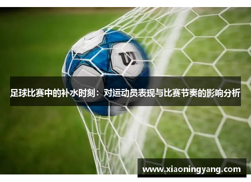 足球比赛中的补水时刻：对运动员表现与比赛节奏的影响分析