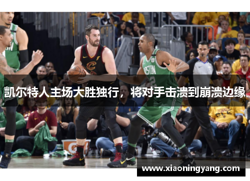 凯尔特人主场大胜独行，将对手击溃到崩溃边缘