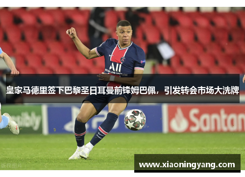皇家马德里签下巴黎圣日耳曼前锋姆巴佩，引发转会市场大洗牌