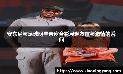 安东尼与足球明星亲密合影展现友谊与激情的瞬间